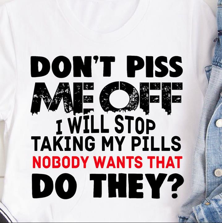 Don't Piss Me Off I Will Stop Taking My Pills Nobody Wants That Do They? T-Shirt HA0809