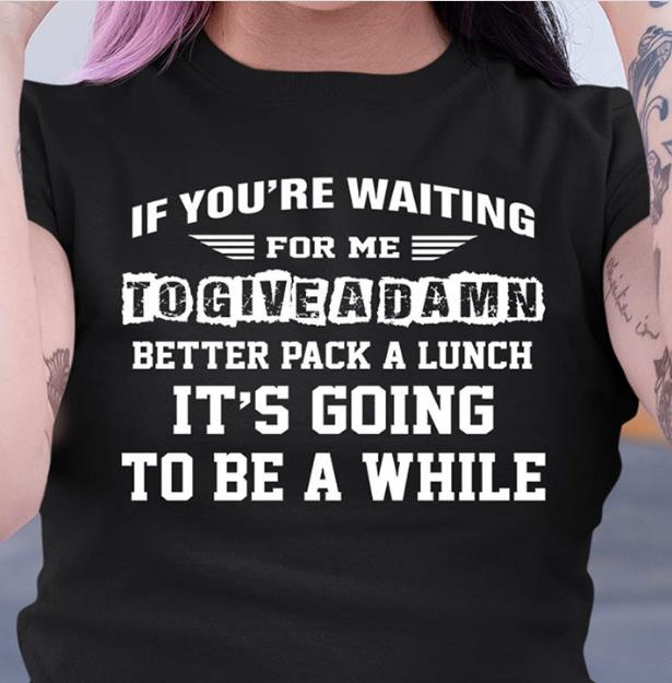 If You're Waiting For Me To Give A Damn Better Pack A Lunch It's Going To Be A While T-shirt KM2907 If You're Waiting For Me To Give A Damn Better Pack A Lunch It's Going To Be A While T-shirt KM2907