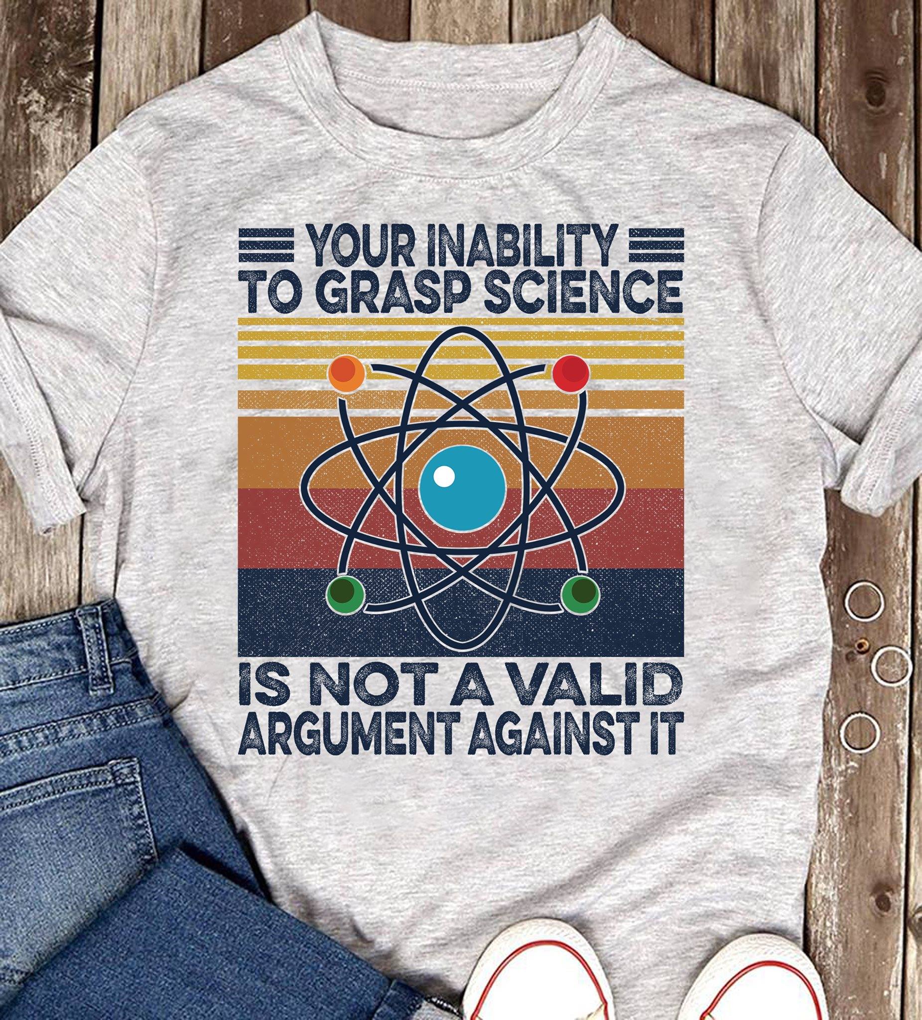 Your Inability To Grasp Science Is Not A Valid Argument T-Shirt Your Inability To Grasp Science Is Not A Valid Argument T-Shirt