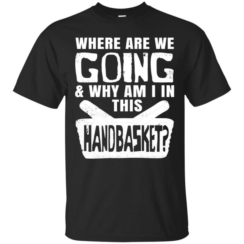 Where Are We Going And Why Am I In This Hand Basket Shirt Where Are We Going And Why Am I In This Hand Basket Shirt