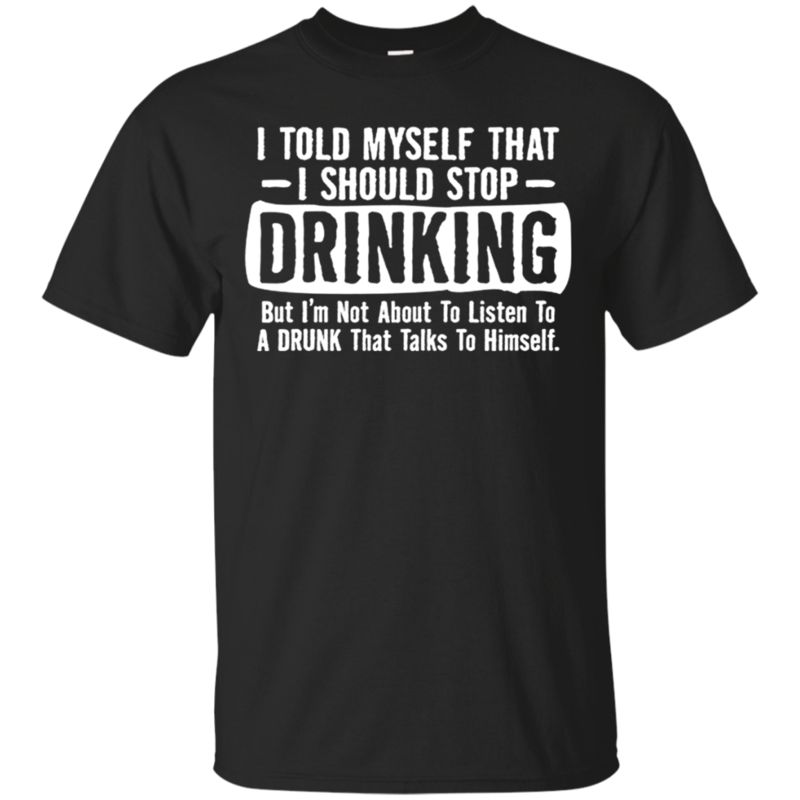 I Told Myself That I Should Stop Drinking But I�m Not About To Listen To A Drunk That Talks T Shirt Hoodie Sweater I Told Myself That I Should Stop Drinking But I�m Not About To Listen To A Drunk That Talks T Shirt Hoodie Sweater