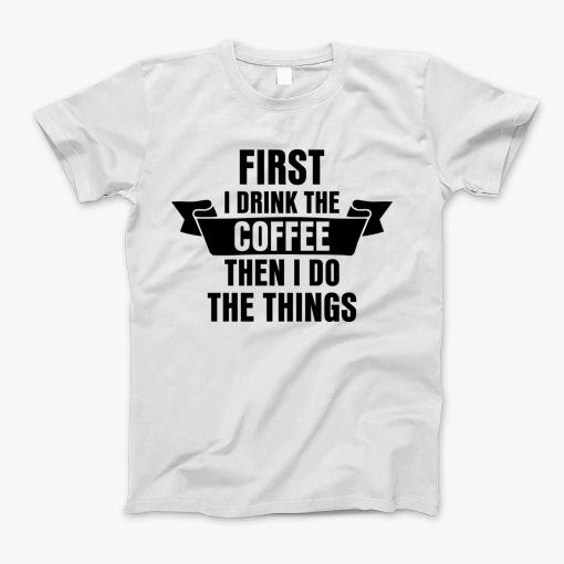 First I Drink The Coffee Then I Do The Things T-Shirt First I Drink The Coffee Then I Do The Things T-Shirt