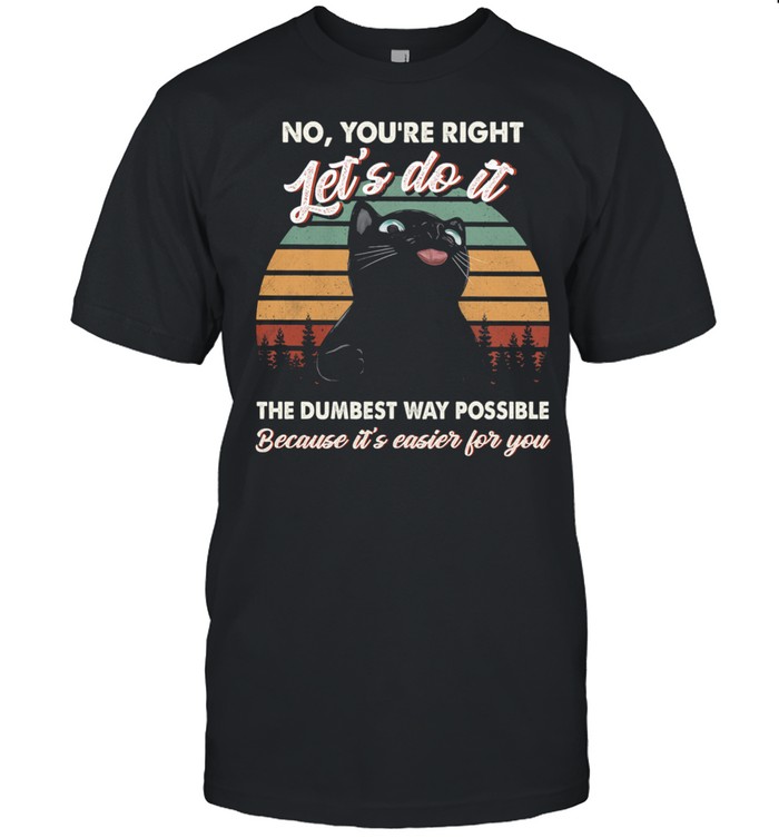 Black Cat No Youre Right Lets Do It The Dumbest Way Possible Because Its Easier For You Shirt
