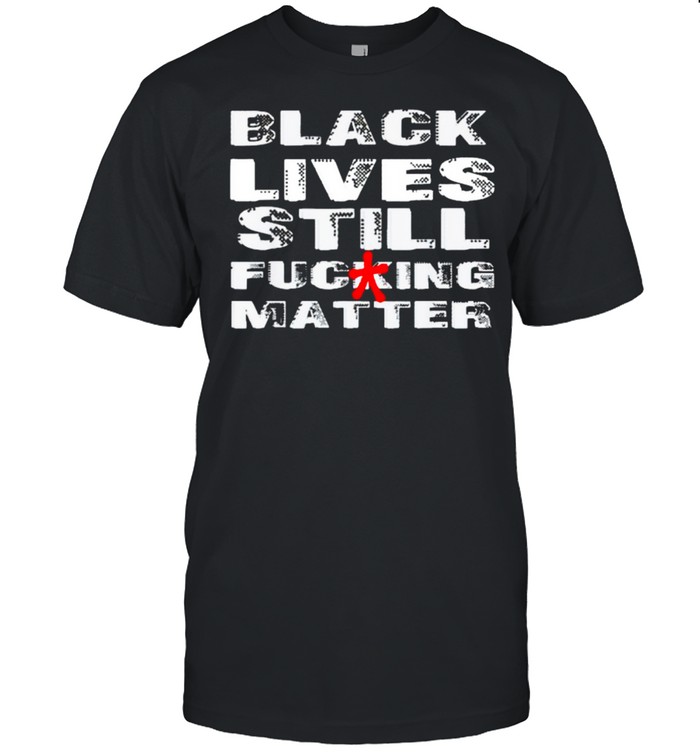 Black Lives Still Fucking Matter Shirt