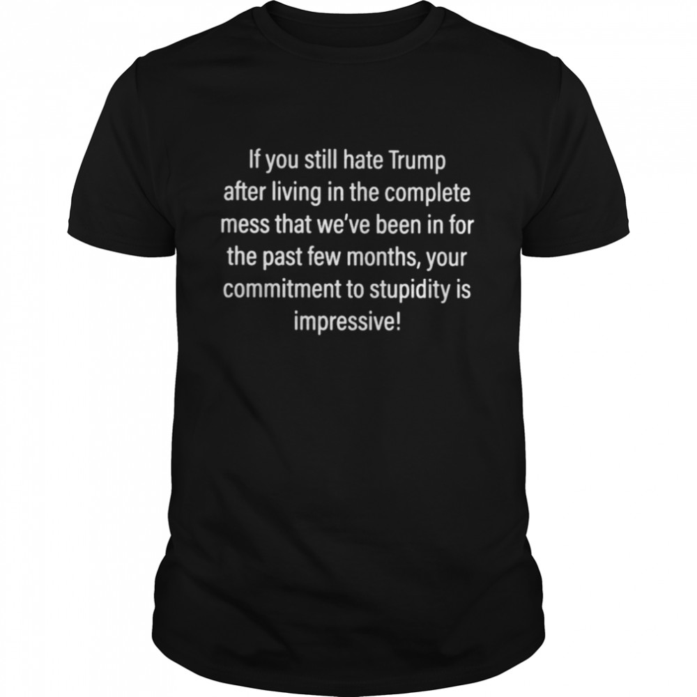 If You Still Hate Trump After Living In The Complete Mess That We’Ve Been In For The Past Few Months Shirt
