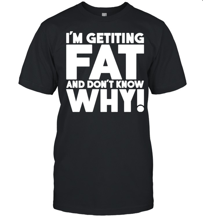 I’M Getting Fat And Don’T Know Why Shirt I’M Getting Fat And Don’T Know Why Shirt