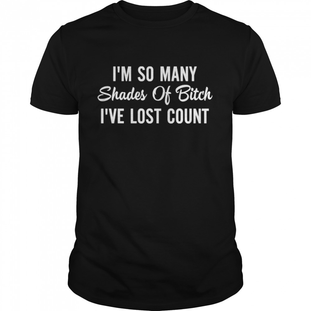 Im So Many Shades Of Bitch Ive Lost Count Shirt