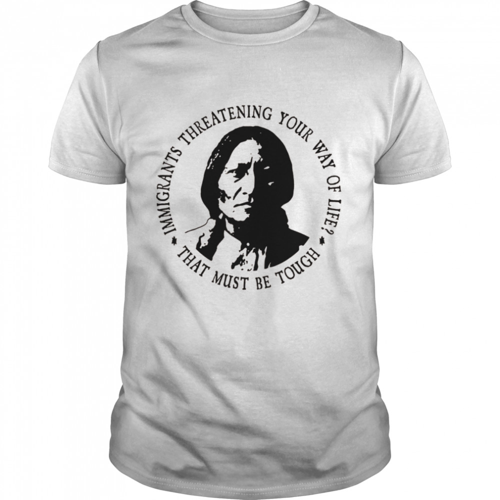 Immigrants Threatening Your Way Life That Must Be Tough Shirt