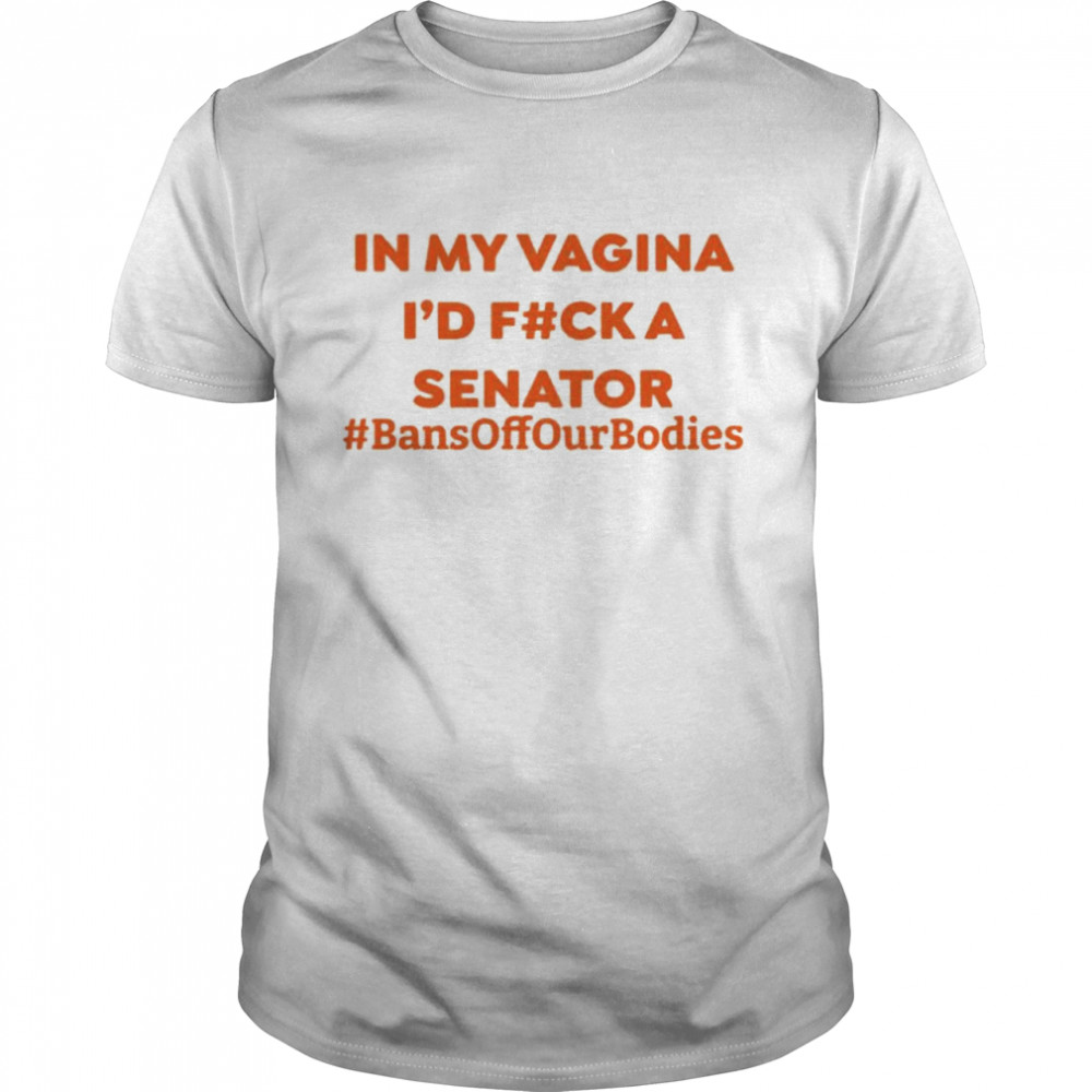 In My Vagina I’D Fuck A Senator Bans Off Our Bodies Shirt