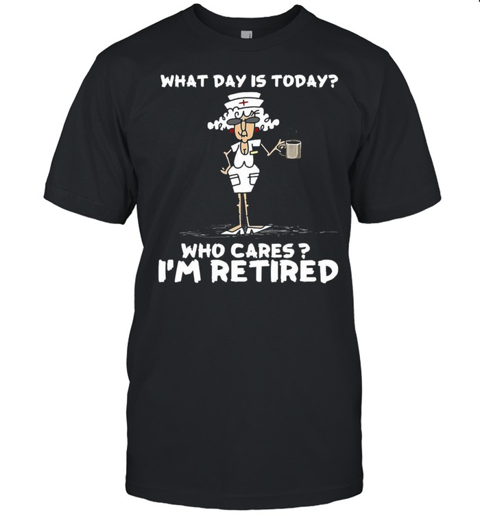 Nurse What Day Is Today Who Cares I’M Retired T-Shirt