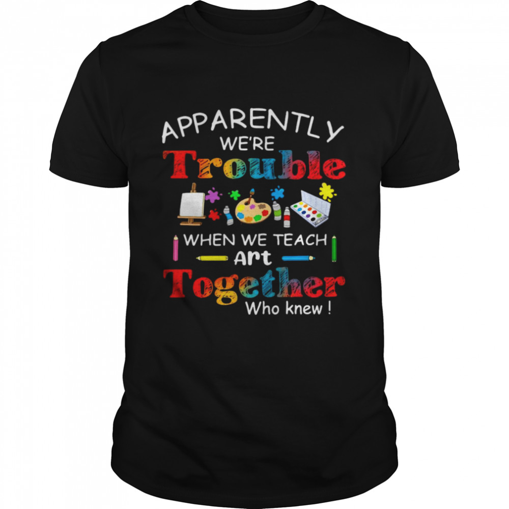Science Apparently We’Re Trouble When We Teach Art Together Who K Shirt