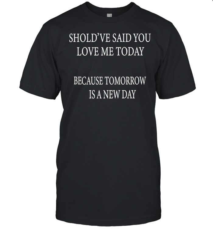 Should’Ve Said You Loved Me Today Because Tomorrow Is A Day T-Shirt