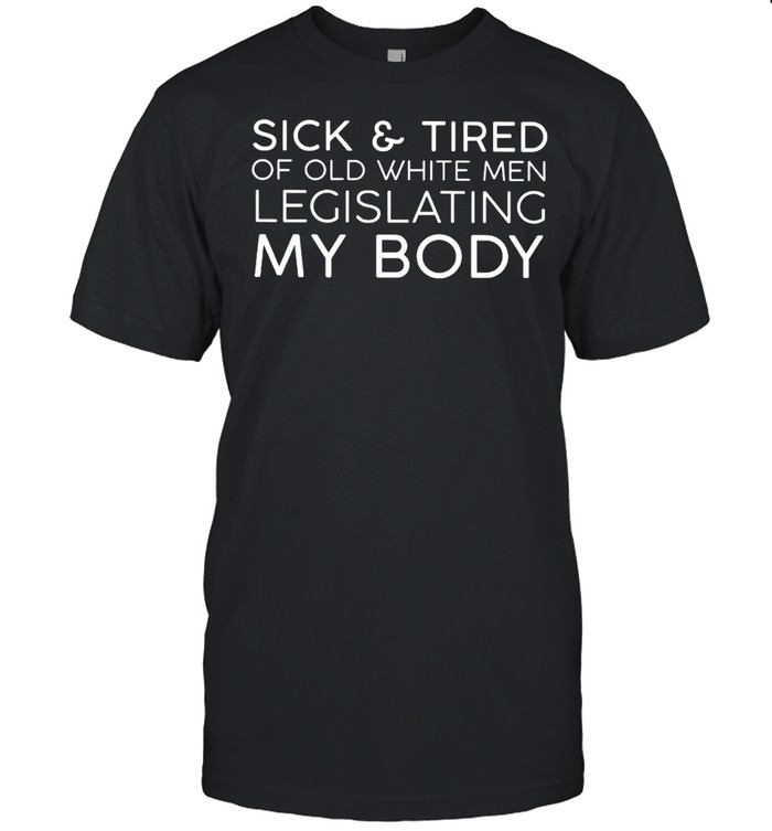 Sick And Tired Of Old White Men Legislating My Body Shirt Sick And Tired Of Old White Men Legislating My Body Shirt