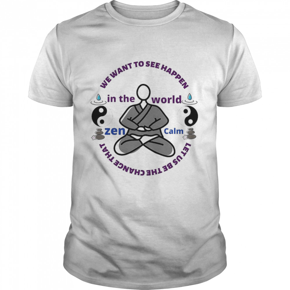 We Want To See Happen In The World Zen Calm Let Us Be The Change That Shirt