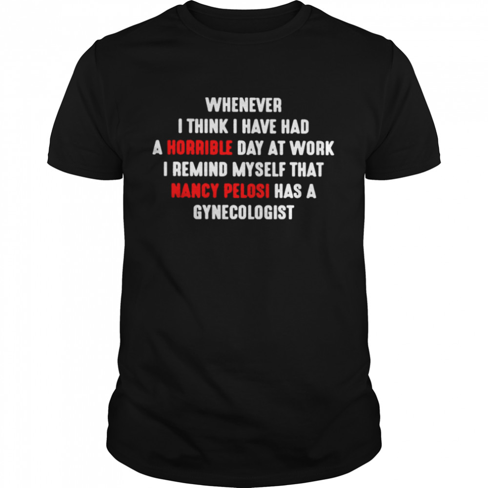 Whenever I Think I Have Had A Horrible Day At Work Nancy Pelosi Has A Gynecologist Shirt Whenever I Think I Have Had A Horrible Day At Work Nancy Pelosi Has A Gynecologist Shirt