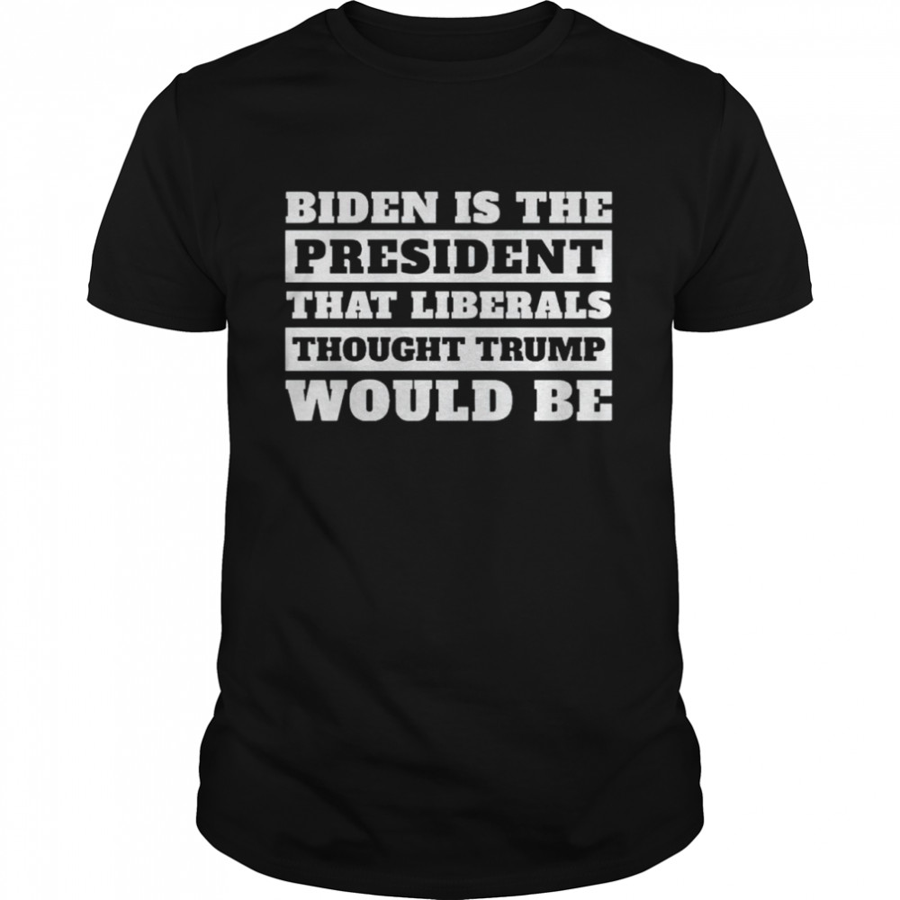 Biden Is The President That Liberals Thought Trump Would Be Shirt
