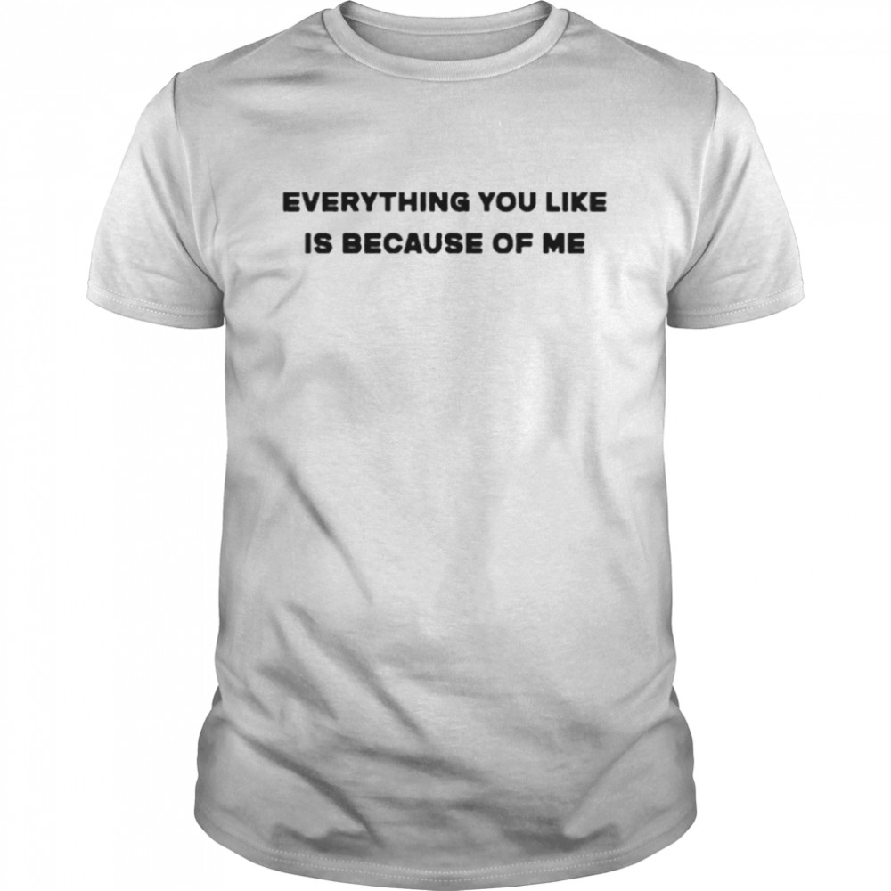 Everything You Like Is Because Of Me Shirt Everything You Like Is Because Of Me Shirt