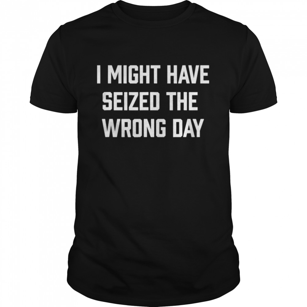 I Might Have Seized The Wrong Day Shirt
