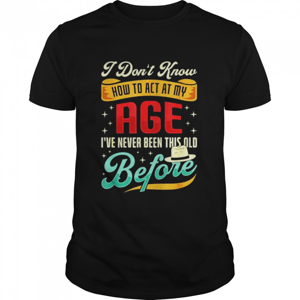 I Don’T Know How To Act My Age I’Ve Never Been This Old Before Shirt I Don’T Know How To Act My Age I’Ve Never Been This Old Before Shirt