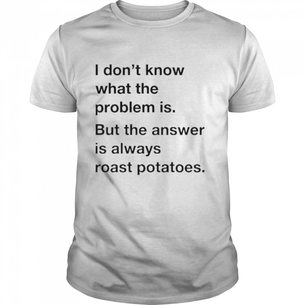 I Don’T Know What The Problem Is But The Answer Is Always Roast Potatoes Shirt I Don’T Know What The Problem Is But The Answer Is Always Roast Potatoes Shirt