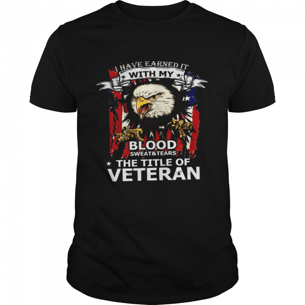 I Have Earned It With My Blood Sweat And Tears The Tile Of Veteran Shirt I Have Earned It With My Blood Sweat And Tears The Tile Of Veteran Shirt