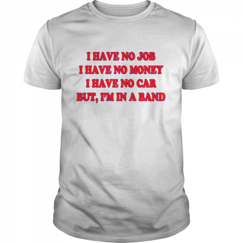 I Have No Job I Have No Money I Have No Car But I’M In A Band Shirt I Have No Job I Have No Money I Have No Car But I’M In A Band Shirt