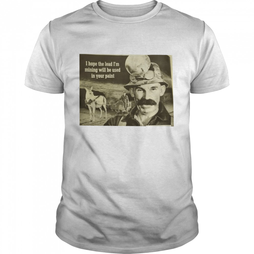 I Hope The Lead I’M Mining Will Be Used In Your Paint Shirt I Hope The Lead I’M Mining Will Be Used In Your Paint Shirt