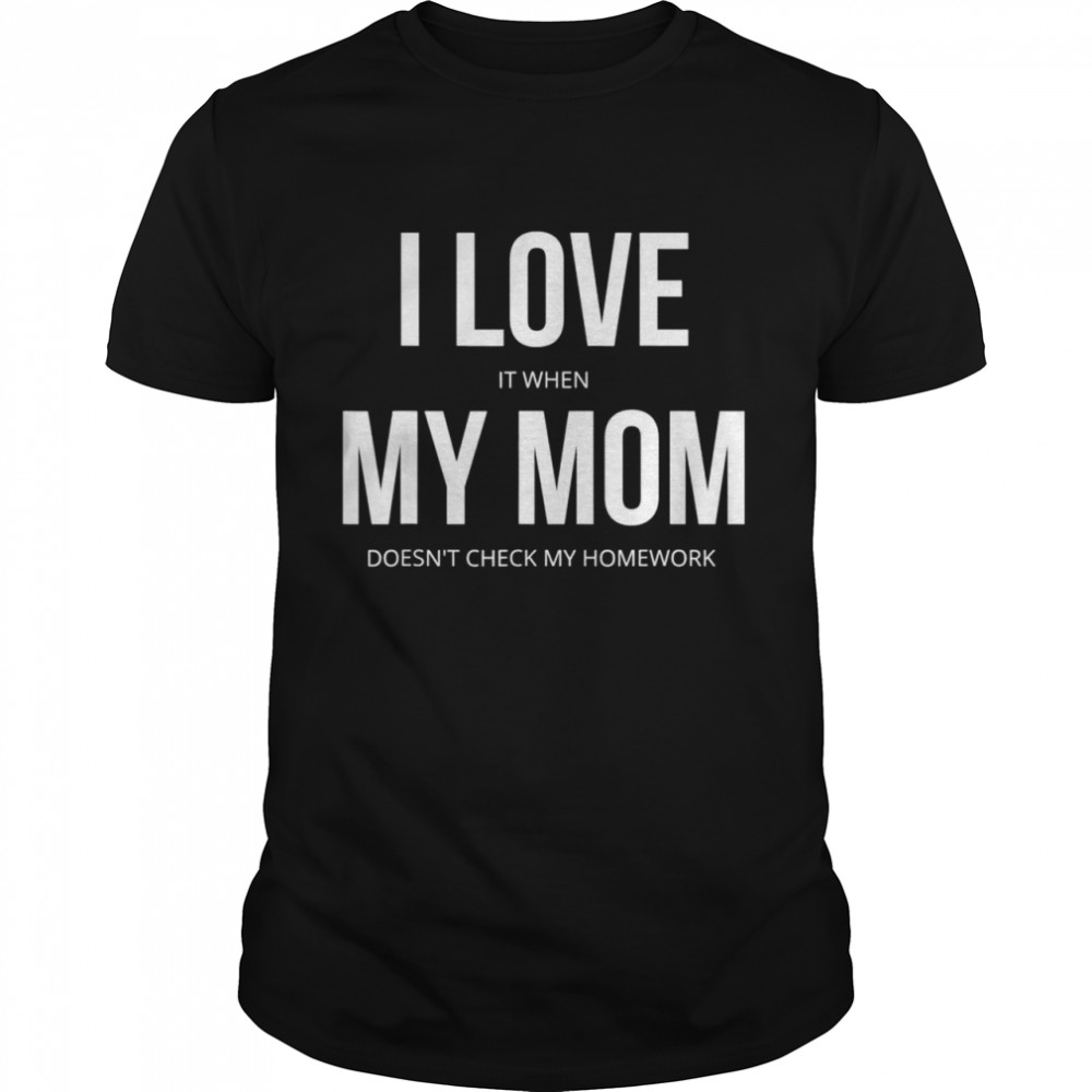 I Love It When My Mom Doesn’T Check My Homework Shirt