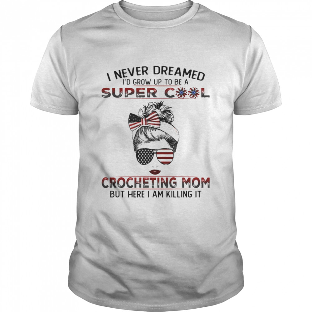 I Never Dreamed I’D Grow Up To Be A Super Cool Crocheting Mom But Here I Am Killing It Shirt