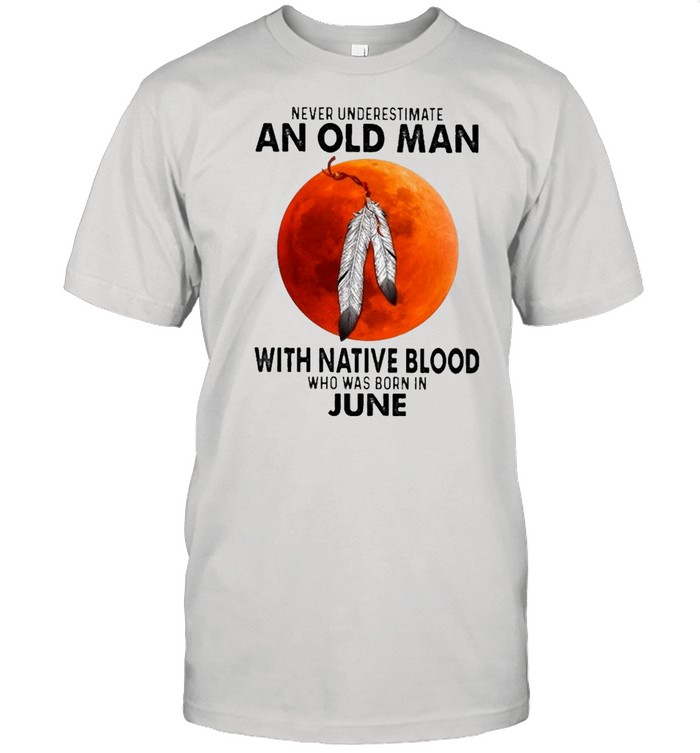 2021 Never Underestimate An Old Man With Native Blood Who Was Born In June T-Shirt 2021 Never Underestimate An Old Man With Native Blood Who Was Born In June T-Shirt