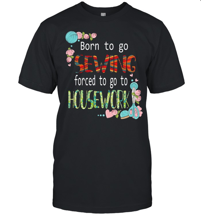 Born To Go Sewing Forced To Go To Housework T-Shirt Born To Go Sewing Forced To Go To Housework T-Shirt