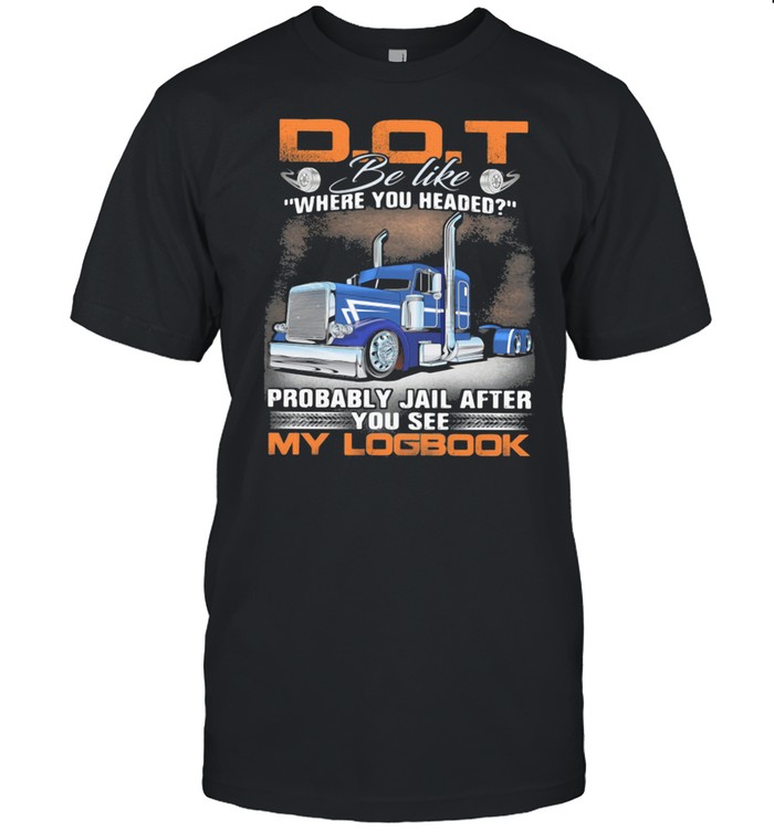 D O T Be Like Where You Headed Probably Jail After You See My Logbook Truck T-Shirt