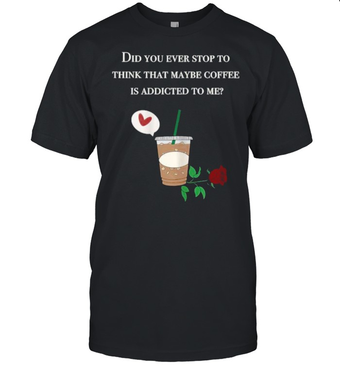 Did You Ever Stop To Think That Maybe Coffee Is Addicted To Me Rose T-Shirt Did You Ever Stop To Think That Maybe Coffee Is Addicted To Me Rose T-Shirt