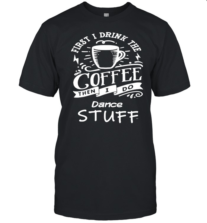 First I Drink The Coffee Then I Do Dance Stuff T-Shirt