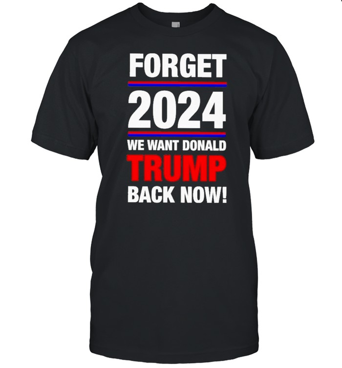 Forget 2024 We Want Donald Trump Back Now T-Shirt Forget 2024 We Want Donald Trump Back Now T-Shirt