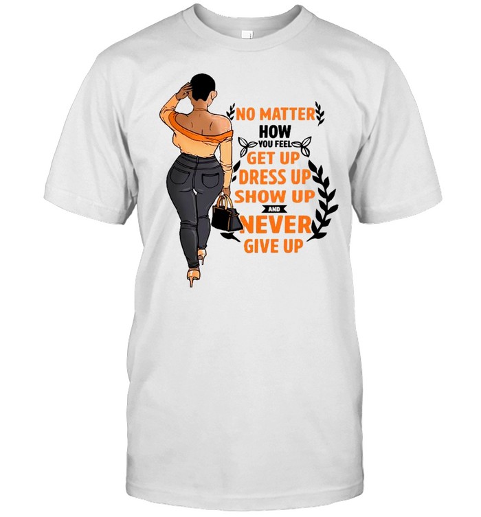 No Matter How You Feel Get You Dress Up Show Up And Never Give Up T-Shirt