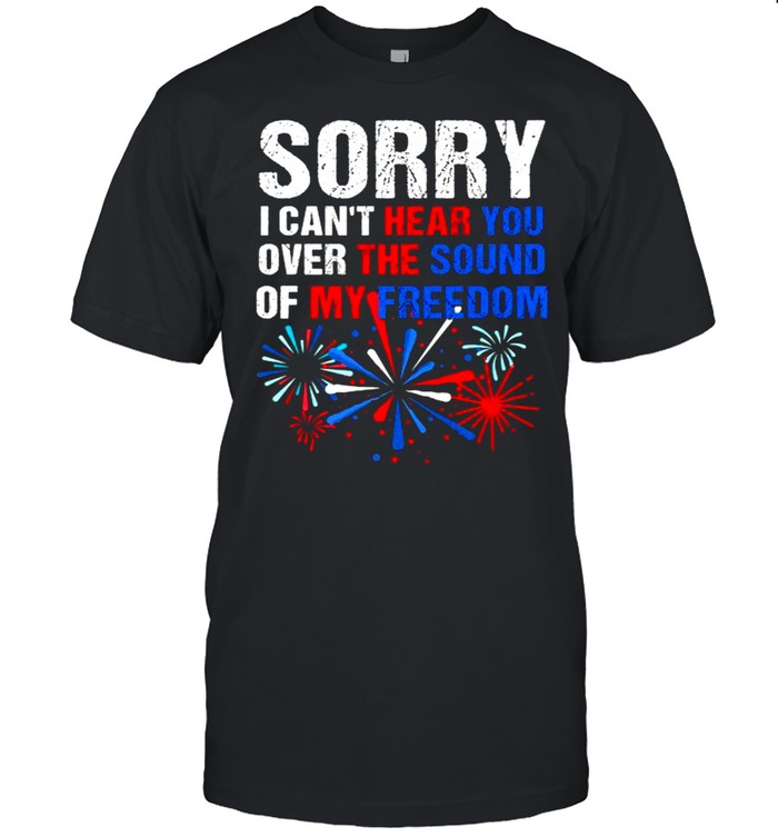Sorry I Can’T Hear You Over The Sound Of My Freedom 4Th Of July Independence T-Shirt