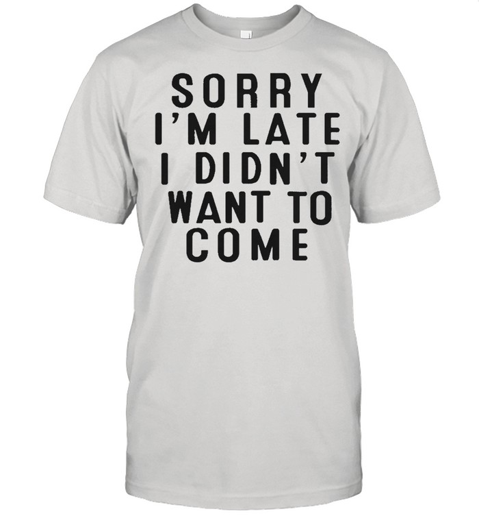 Sorry Im Late I Didnt Want To Come T-Shirt