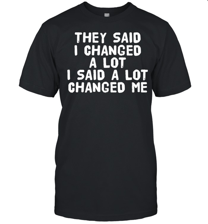 They Said I Changed A Lot I Said A Lot Changed Me T-Shirt They Said I Changed A Lot I Said A Lot Changed Me T-Shirt