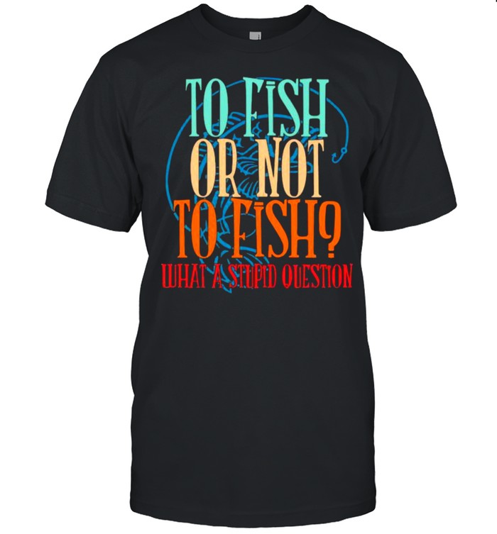 To Fish Or Not To Fish – What A Stupid Question T-Shirt