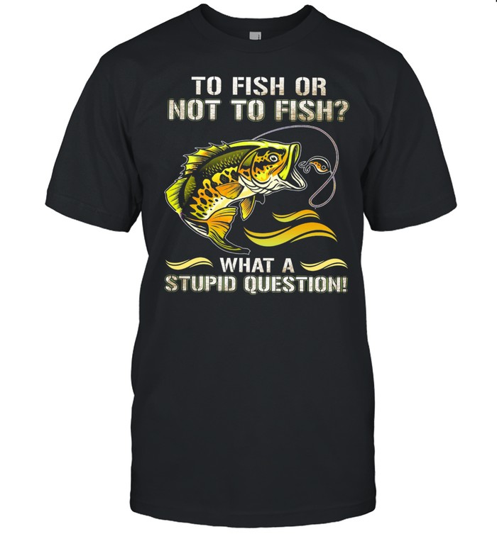 To Fish Or Not To Sish What A Stupid Question T-Shirt
