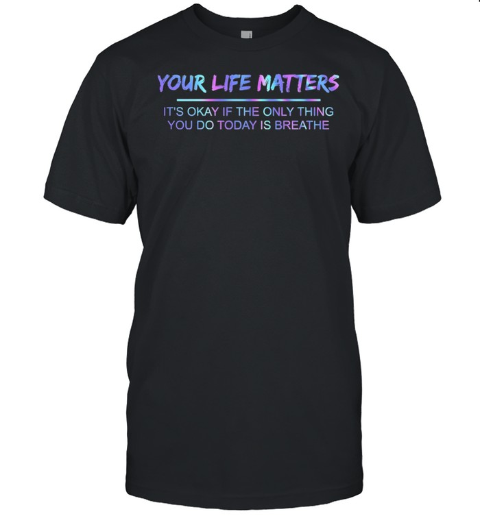 Your Life Matters Its Okay If The Only Thing You Do Today Is Breathe T-Shirt