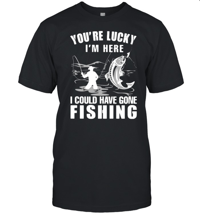 You’Re Lucky I’ Here I Could Have Gone Fishing T-Shirt