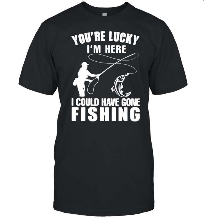 You’Re Lucky I’M Here I Could Have Gone Fishing T-Shirt You’Re Lucky I’M Here I Could Have Gone Fishing T-Shirt