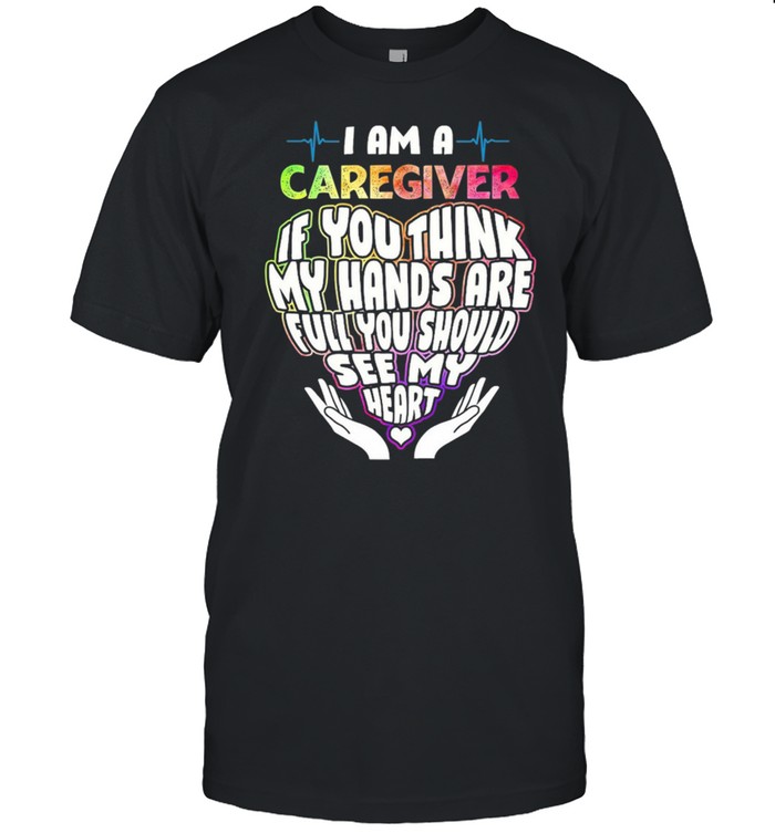 I Am A Caregiver If You Think My Hands Are Full You Should See My Heart T-Shirt I Am A Caregiver If You Think My Hands Are Full You Should See My Heart T-Shirt