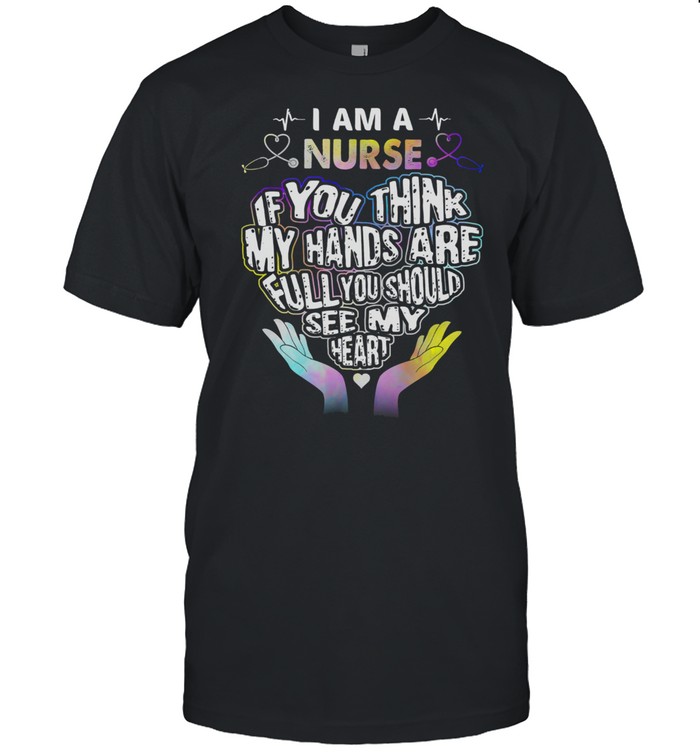 I Am A Nurse If You Think My Hands Are Full You Should See My Heart T-Shirt I Am A Nurse If You Think My Hands Are Full You Should See My Heart T-Shirt