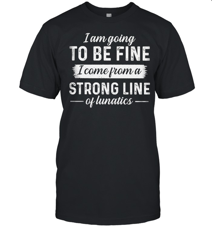 I Am Going To Be Fine I Come From A Strong Line Of Lunatics T-Shirt I Am Going To Be Fine I Come From A Strong Line Of Lunatics T-Shirt
