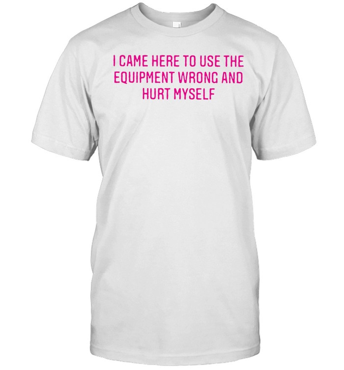 I Came Here To Use The Equipment Wrong And Hurt Myself T-Shirt I Came Here To Use The Equipment Wrong And Hurt Myself T-Shirt