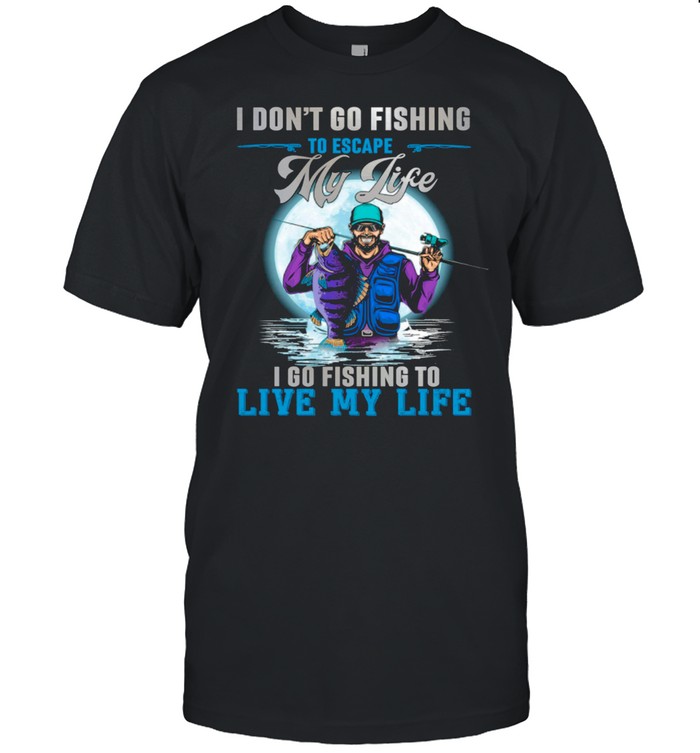 I Dont Go Fishing To Escape My Life I Go Fishing To Live My Life T-Shirt I Dont Go Fishing To Escape My Life I Go Fishing To Live My Life T-Shirt