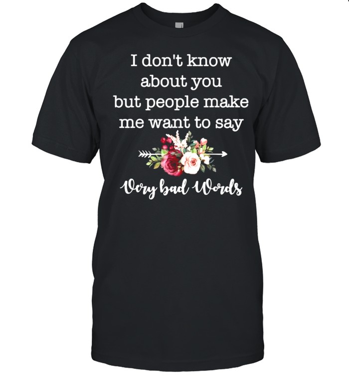 I Dont Know About You But People Make Me Want To Say Bad Flower T-Shirt I Dont Know About You But People Make Me Want To Say Bad Flower T-Shirt